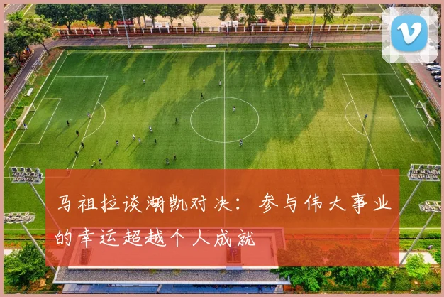 马祖拉谈湖凯对决：参与伟大事业的幸运超越个人成就