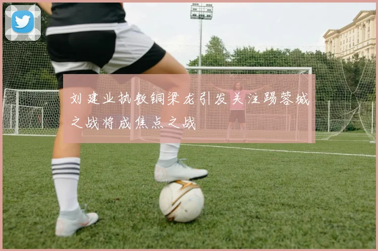 刘建业执教铜梁龙引发关注踢蓉城之战将成焦点之战