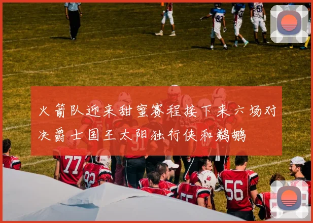 火箭队迎来甜蜜赛程接下来六场对决爵士国王太阳独行侠和鹈鹕