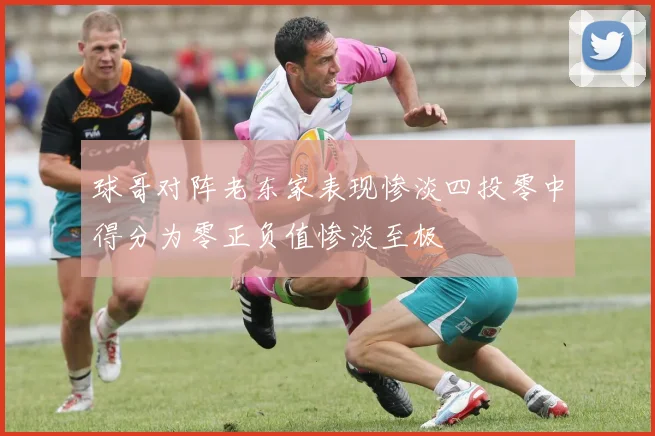 球哥对阵老东家表现惨淡四投零中得分为零正负值惨淡至极