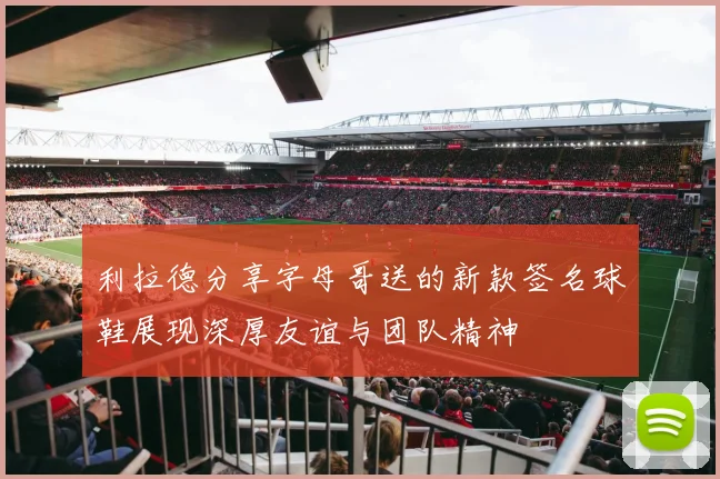 利拉德分享字母哥送的新款签名球鞋展现深厚友谊与团队精神