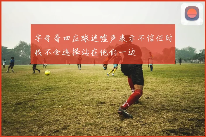 字母哥回应球迷嘘声表示不信任时我不会选择站在他们一边