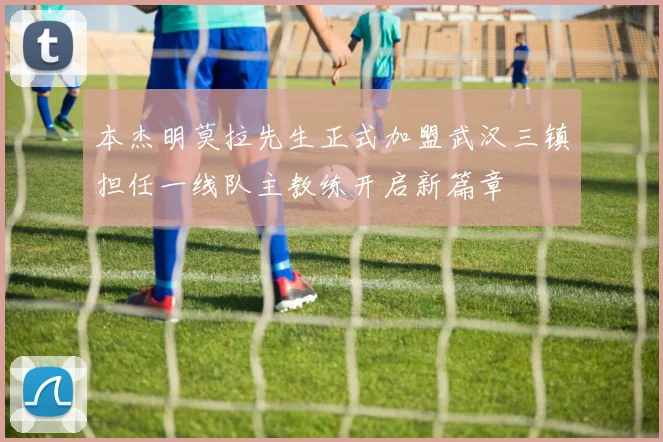 本杰明莫拉先生正式加盟武汉三镇担任一线队主教练开启新篇章