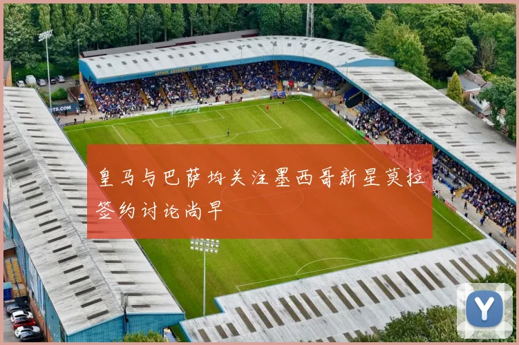 皇马与巴萨均关注墨西哥新星莫拉签约讨论尚早