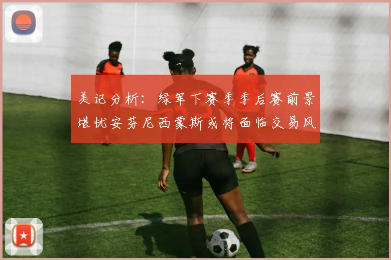 美记分析：绿军下赛季季后赛前景堪忧安芬尼西蒙斯或将面临交易风险