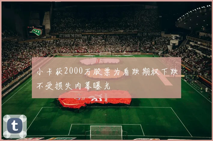 小卡获2000万股票为看跌期权下跌不受损失内幕曝光