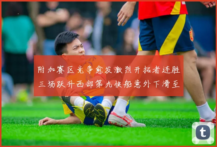 附加赛区竞争愈发激烈开拓者连胜三场跃升西部第九快船意外下滑至第十