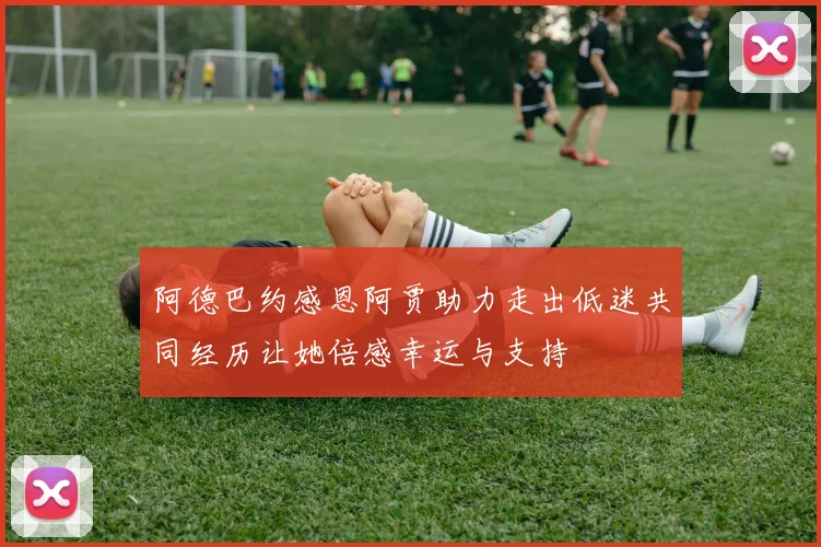 阿德巴约感恩阿贾助力走出低迷共同经历让她倍感幸运与支持