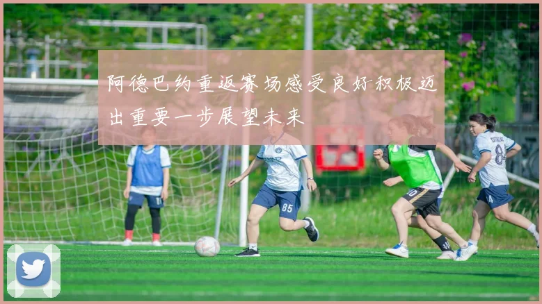 阿德巴约重返赛场感受良好积极迈出重要一步展望未来