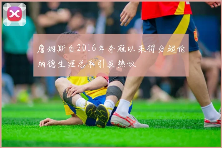 詹姆斯自2016年夺冠以来得分超伦纳德生涯总和引发热议