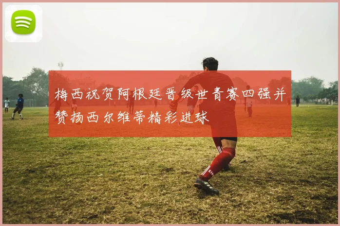 梅西祝贺阿根廷晋级世青赛四强并赞扬西尔维蒂精彩进球