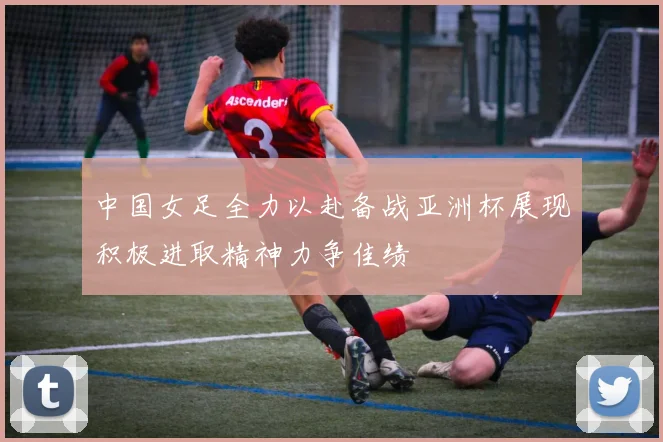 中国女足全力以赴备战亚洲杯展现积极进取精神力争佳绩