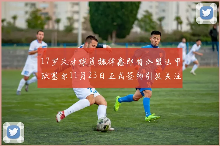 17岁天才球员魏祥鑫即将加盟法甲欧塞尔11月23日正式签约引发关注