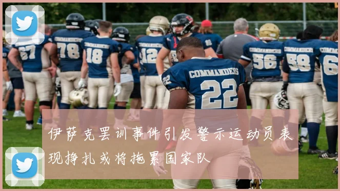 伊萨克罢训事件引发警示运动员表现挣扎或将拖累国家队