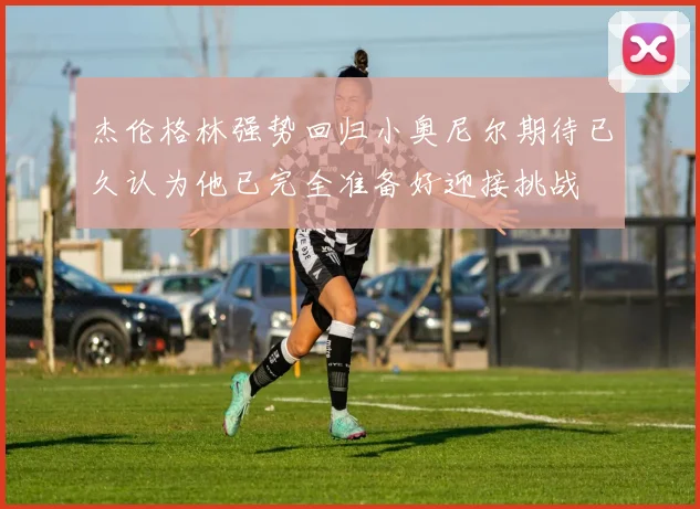 杰伦格林强势回归小奥尼尔期待已久认为他已完全准备好迎接挑战