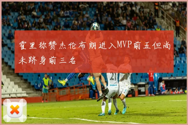 霍里称赞杰伦布朗进入MVP前五但尚未跻身前三名