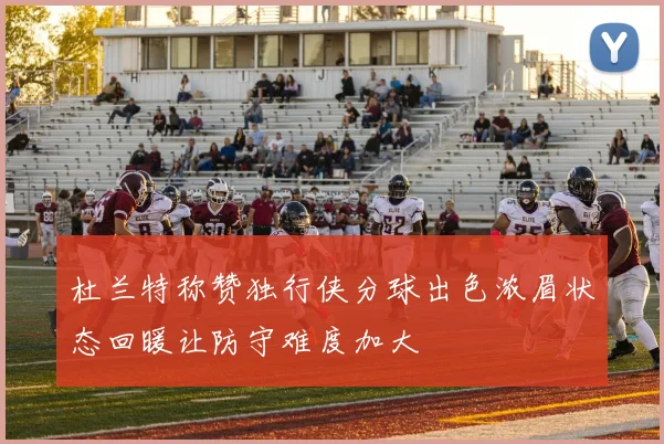 杜兰特称赞独行侠分球出色浓眉状态回暖让防守难度加大