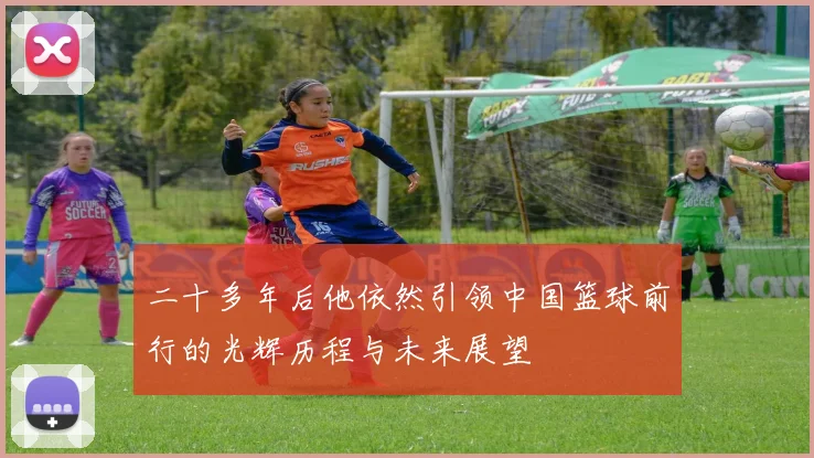 二十多年后他依然引领中国篮球前行的光辉历程与未来展望
