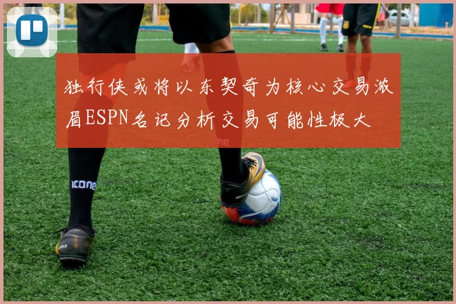 独行侠或将以东契奇为核心交易浓眉ESPN名记分析交易可能性极大