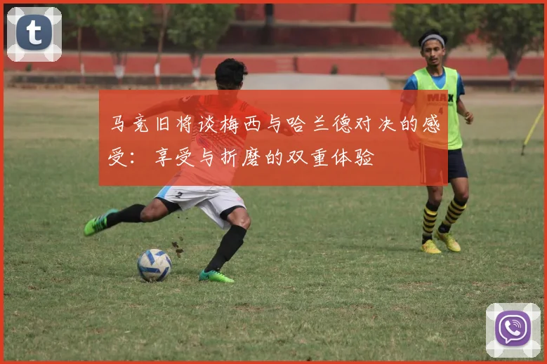 马竞旧将谈梅西与哈兰德对决的感受：享受与折磨的双重体验