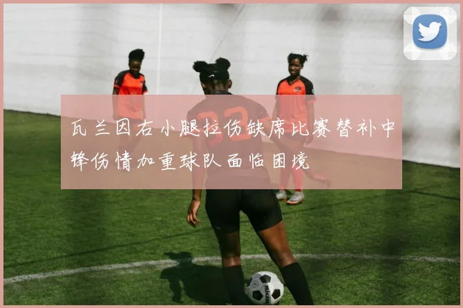 瓦兰因右小腿拉伤缺席比赛替补中锋伤情加重球队面临困境