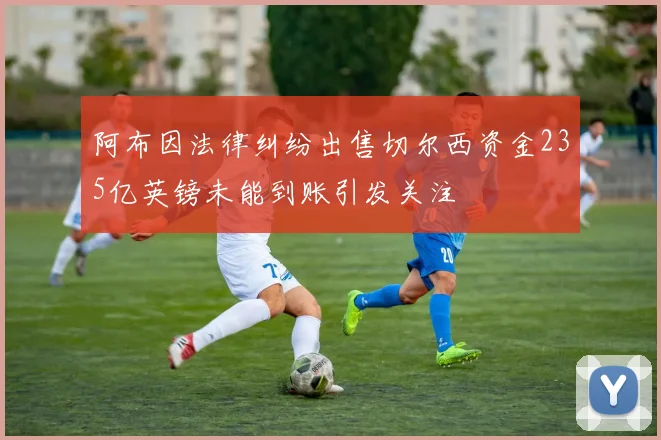 阿布因法律纠纷出售切尔西资金235亿英镑未能到账引发关注