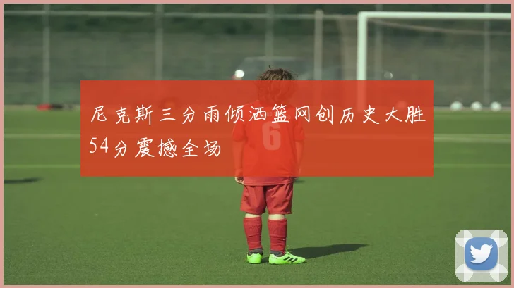 尼克斯三分雨倾洒篮网创历史大胜54分震撼全场