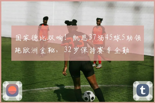 国家德比双响！凯恩37场45球5助领跑欧洲金靴，32岁保持赛季全勤