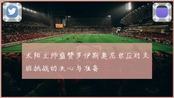 太阳主帅盛赞罗伊斯奥尼尔应对文班挑战的决心与准备