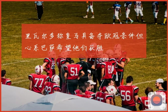 里瓦尔多称皇马具备夺欧冠条件但心系巴萨希望他们获胜