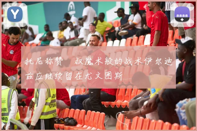 托尼称赞囧叔魔术般的战术伊尔迪兹应继续留在尤文图斯